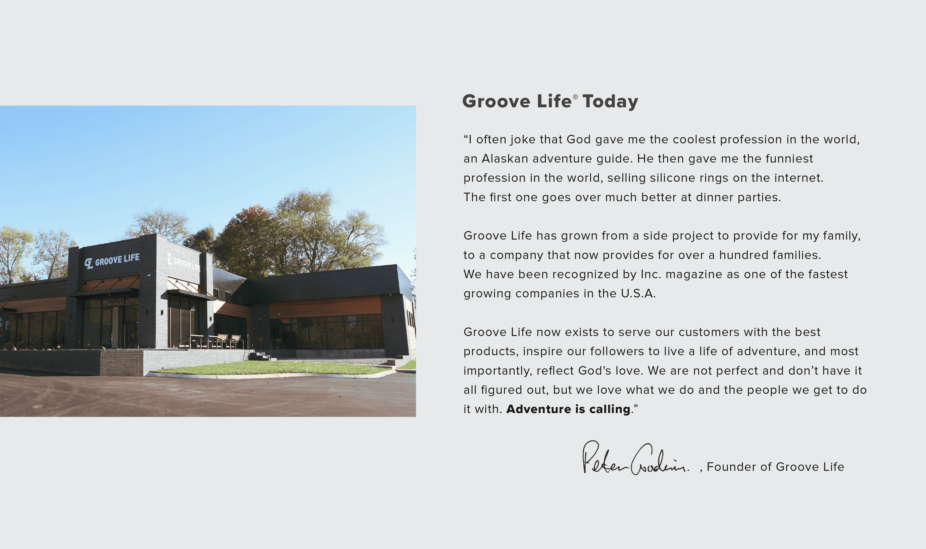 I often joke that God gave me the coolest profession in the world, an Alaskan adventure guide. He then gave me the funniest profession in the world, selling silicone rings on the internet. The first one goes over much better at dinner parties.  Groove Life has grown from a side project to provide for my family, to a company that now provides for over a hundred families. We have been recognized by Inc. magazine as one of the fastest growing companies in the U.S.A.  Our motto is Ready for Adventure. Adventure is still in my blood. I’ve been behind the wheel of a real NASCAR racecar, jumped in the ocean and swam with sharks without a cage, and even went paragliding for the first time. I also make it back to Alaska every year and take my kids with me when I can.  Groove Life now exists to serve our customers with the best products, inspire our followers to live a life of adventure, and most importantly, reflect God's love.  I am most proud of the way we have made a positive impact on the world. Donations from Groove have fed thousands of people locally, freed families from slavery in Asia, and supported struggling mothers-to-be in their decision to choose life.  We are not perfect and don’t have it all figured out, but we love what we do and the people we get to do it with. Adventure is calling.    Peter Goodwin Chief Energetic Officer @ Groove Life